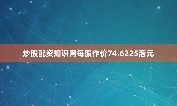炒股配资知识网每股作价74.6225港元