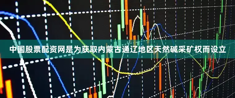 中国股票配资网是为获取内蒙古通辽地区天然碱采矿权而设立