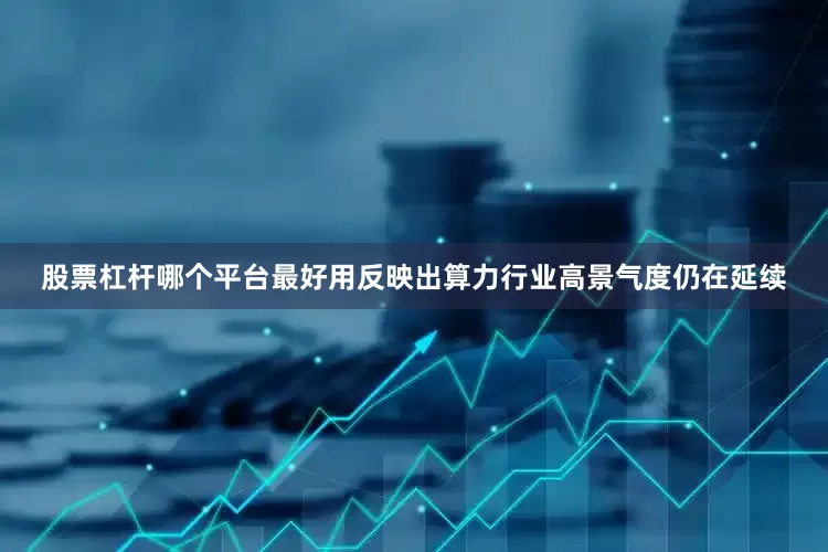 股票杠杆哪个平台最好用反映出算力行业高景气度仍在延续