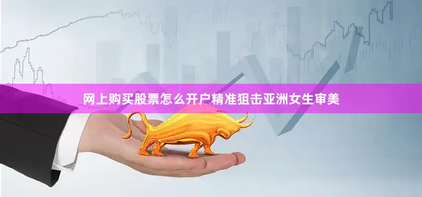 网上购买股票怎么开户精准狙击亚洲女生审美
