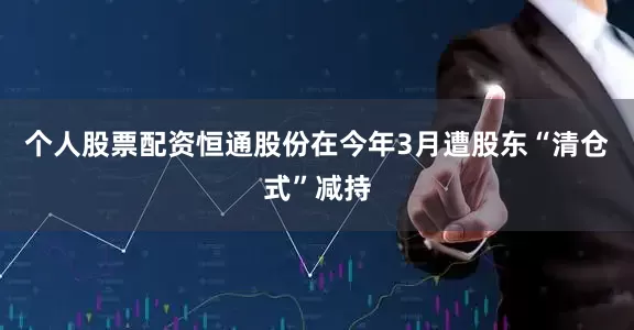 个人股票配资恒通股份在今年3月遭股东“清仓式”减持
