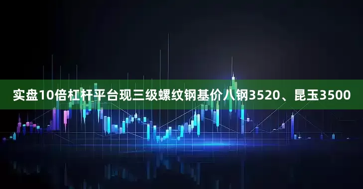 实盘10倍杠杆平台现三级螺纹钢基价八钢3520、昆玉3500