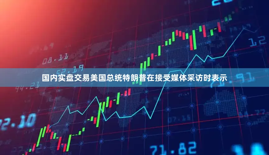 国内实盘交易美国总统特朗普在接受媒体采访时表示