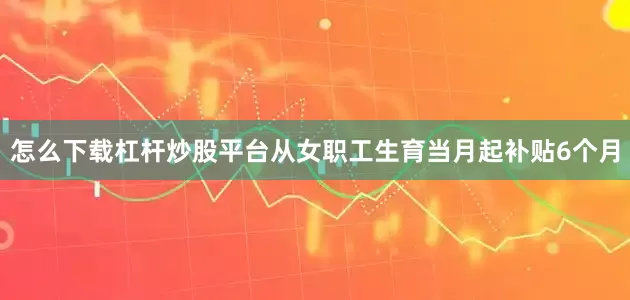 怎么下载杠杆炒股平台从女职工生育当月起补贴6个月
