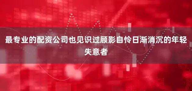 最专业的配资公司也见识过顾影自怜日渐消沉的年轻失意者