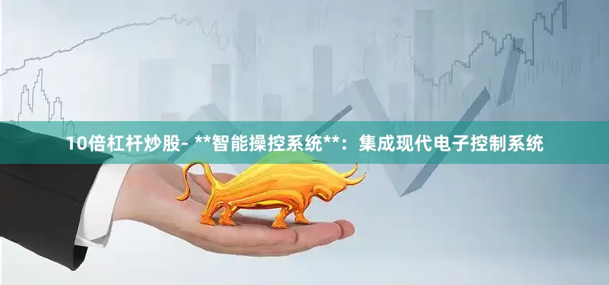 10倍杠杆炒股- **智能操控系统**：集成现代电子控制系统