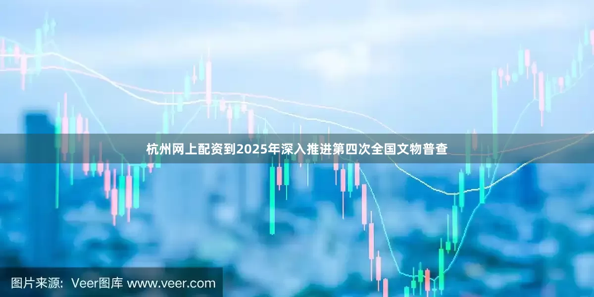 杭州网上配资到2025年深入推进第四次全国文物普查