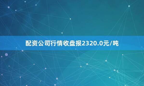 配资公司行情收盘报2320.0元/吨