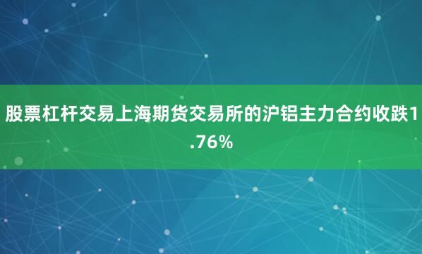 股票杠杆交易上海期货交易所的沪铝主力合约收跌1.76%