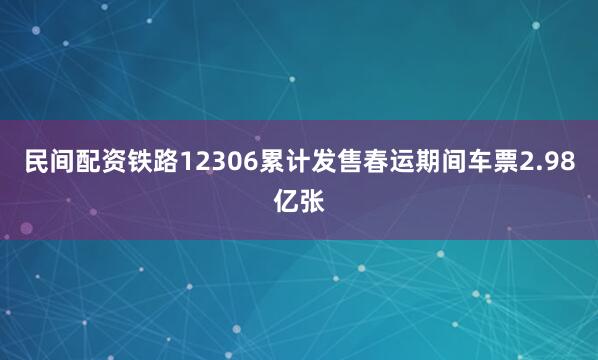 民间配资铁路12306累计发售春运期间车票2.98亿张