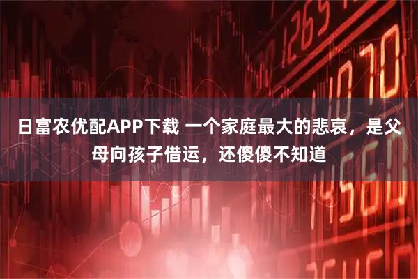 日富农优配APP下载 一个家庭最大的悲哀，是父母向孩子借运，还傻傻不知道