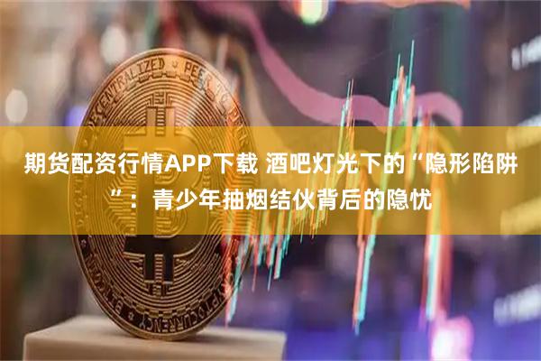 期货配资行情APP下载 酒吧灯光下的“隐形陷阱”：青少年抽烟结伙背后的隐忧