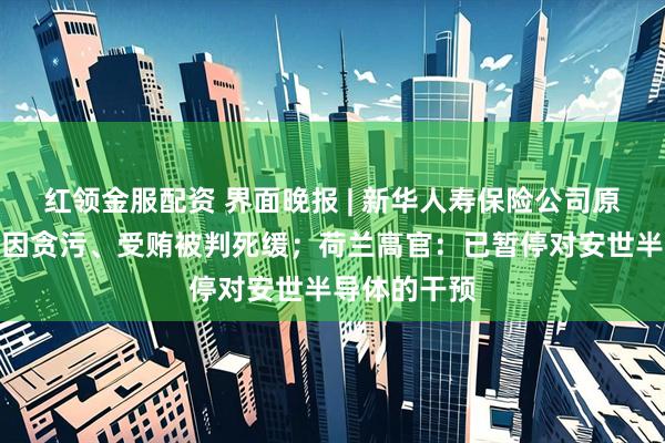 红领金服配资 界面晚报 | 新华人寿保险公司原董事长李全因贪污、受贿被判死缓；荷兰高官：已暂停对安世半导体的干预