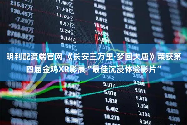 明利配资端官网 《长安三万里·梦回大唐》荣获第四届金鸡XR影展“最佳沉浸体验影片”