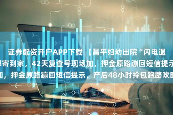 证券配资开户APP下载 【昌平妇幼出院“闪电退押”】出生证手机秒批邮寄到家，42天复查号现场加，押金原路蹦回短信提示，产后48小时拎包跑路攻略