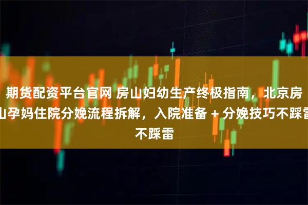 期货配资平台官网 房山妇幼生产终极指南，北京房山孕妈住院分娩流程拆解，入院准备 + 分娩技巧不踩雷