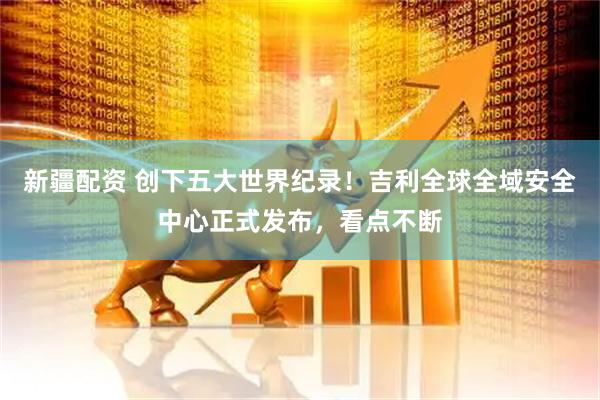 新疆配资 创下五大世界纪录！吉利全球全域安全中心正式发布，看点不断