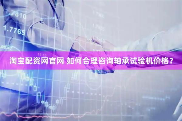 淘宝配资网官网 如何合理咨询轴承试验机价格？