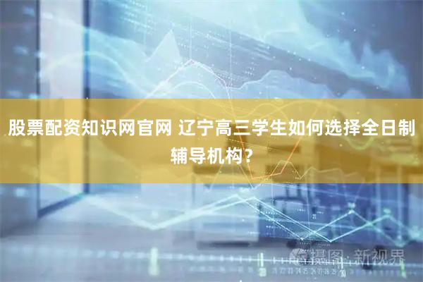 股票配资知识网官网 辽宁高三学生如何选择全日制辅导机构？