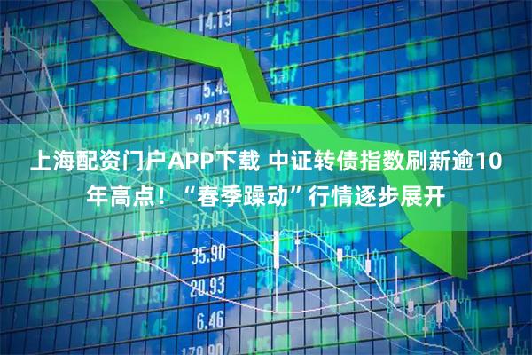 上海配资门户APP下载 中证转债指数刷新逾10年高点！“春季躁动”行情逐步展开