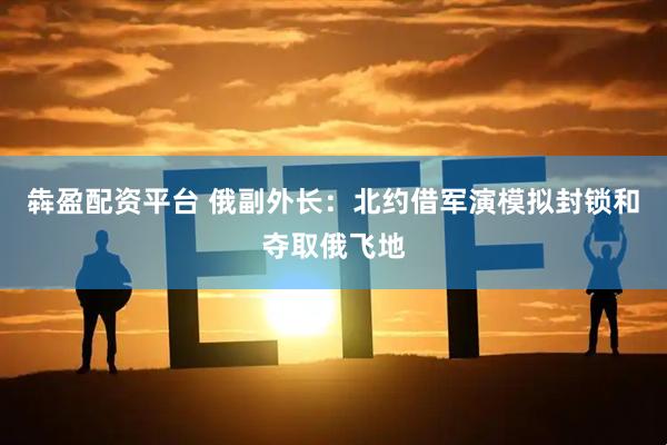 犇盈配资平台 俄副外长：北约借军演模拟封锁和夺取俄飞地