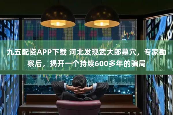 九五配资APP下载 河北发现武大郎墓穴，专家勘察后，揭开一个持续600多年的骗局