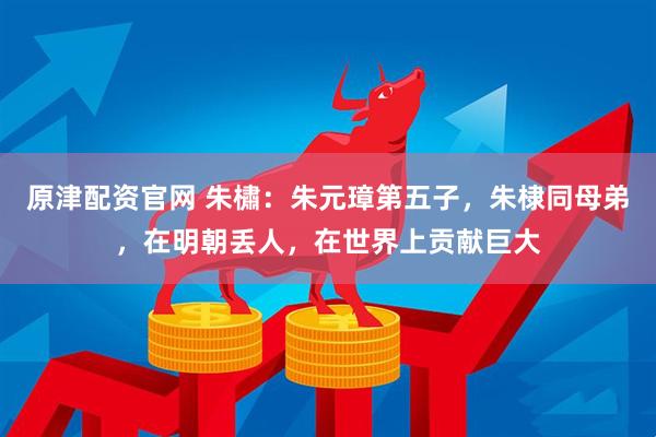 原津配资官网 朱橚：朱元璋第五子，朱棣同母弟，在明朝丢人，在世界上贡献巨大