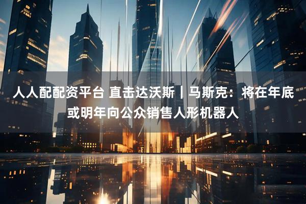 人人配配资平台 直击达沃斯｜马斯克：将在年底或明年向公众销售人形机器人
