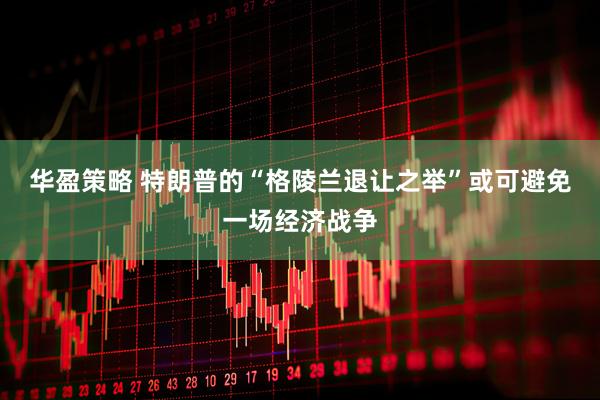 华盈策略 特朗普的“格陵兰退让之举”或可避免一场经济战争