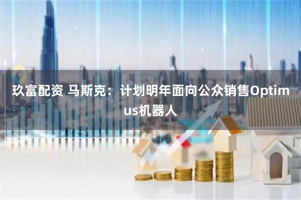 玖富配资 马斯克：计划明年面向公众销售Optimus机器人