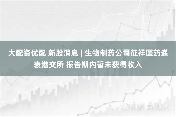 大配资优配 新股消息 | 生物制药公司征祥医药递表港交所 报告期内暂未获得收入