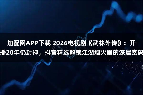 加配网APP下载 2026电视剧《武林外传》：开播20年仍封神，抖音精选解锁江湖烟火里的深层密码
