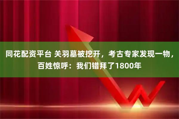 同花配资平台 关羽墓被挖开，考古专家发现一物，百姓惊呼：我们错拜了1800年