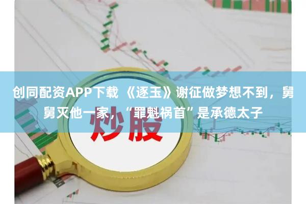 创同配资APP下载 《逐玉》谢征做梦想不到，舅舅灭他一家，“罪魁祸首”是承德太子