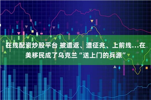 在线配资炒股平台 被遣返、遭征兆、上前线…在美移民成了乌克兰“送上门的兵源”