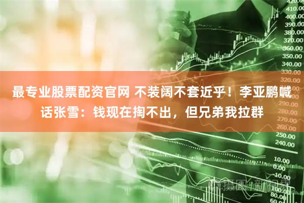 最专业股票配资官网 不装阔不套近乎！李亚鹏喊话张雪：钱现在掏不出，但兄弟我拉群