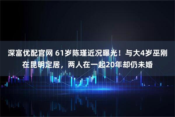 深富优配官网 61岁陈瑾近况曝光！与大4岁巫刚在昆明定居，两人在一起20年却仍未婚