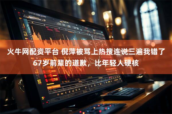 火牛网配资平台 倪萍被骂上热搜连说三遍我错了67岁前辈的道歉，比年轻人硬核
