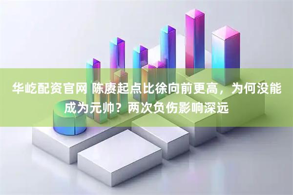 华屹配资官网 陈赓起点比徐向前更高，为何没能成为元帅？两次负伤影响深远