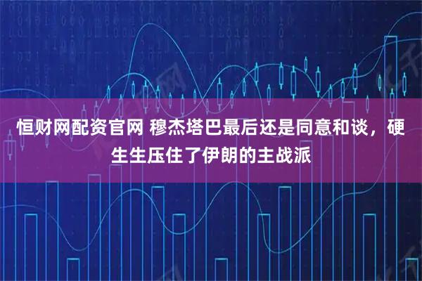 恒财网配资官网 穆杰塔巴最后还是同意和谈，硬生生压住了伊朗的主战派