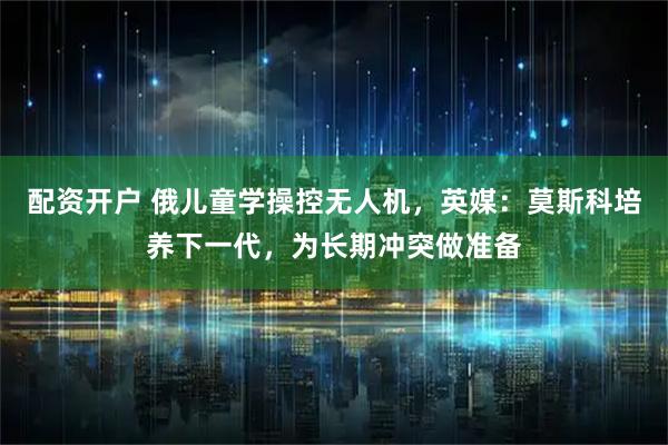 配资开户 俄儿童学操控无人机，英媒：莫斯科培养下一代，为长期冲突做准备