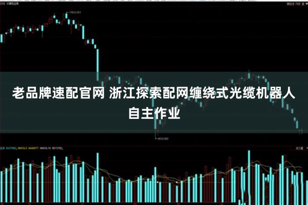 老品牌速配官网 浙江探索配网缠绕式光缆机器人自主作业
